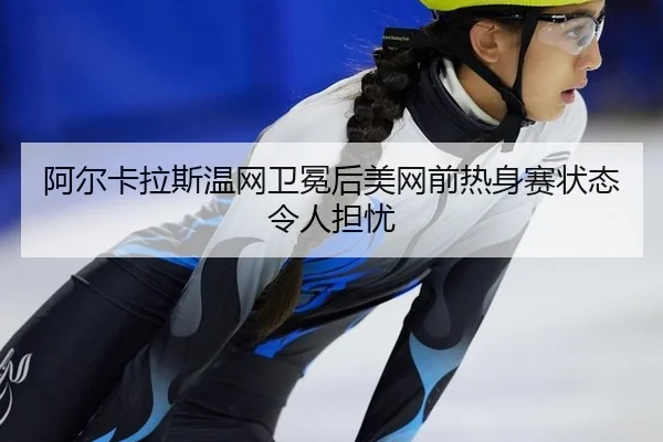 阿尔卡拉斯温网卫冕后美网前热身赛状态令人担忧