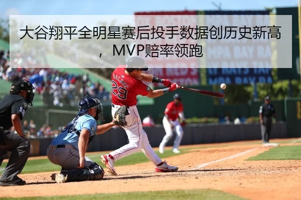 大谷翔平全明星赛后投手数据创历史新高，MVP赔率领跑