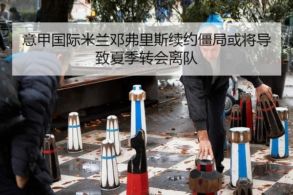 意甲国际米兰邓弗里斯续约僵局或将导致夏季转会离队
