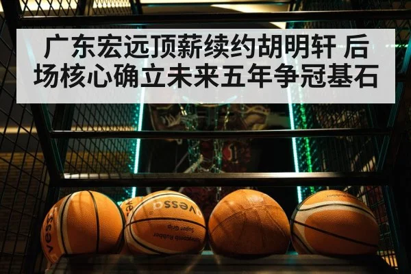 广东宏远顶薪续约胡明轩 后场核心确立未来五年争冠基石